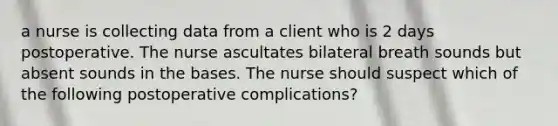 a nurse is collecting data from a client who is 2 days postoperative. The nurse ascultates bilateral breath sounds but absent sounds in the bases. The nurse should suspect which of the following postoperative complications?