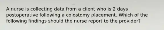 A nurse is collecting data from a client who is 2 days postoperative following a colostomy placement. Which of the following findings should the nurse report to the provider?