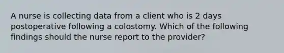 A nurse is collecting data from a client who is 2 days postoperative following a colostomy. Which of the following findings should the nurse report to the provider?