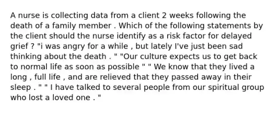 A nurse is collecting data from a client 2 weeks following the death of a family member . Which of the following statements by the client should the nurse identify as a risk factor for delayed grief ? "i was angry for a while , but lately I've just been sad thinking about the death . " "Our culture expects us to get back to normal life as soon as possible " " We know that they lived a long , full life , and are relieved that they passed away in their sleep . " " I have talked to several people from our spiritual group who lost a loved one . "