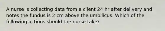 A nurse is collecting data from a client 24 hr after delivery and notes the fundus is 2 cm above the umbilicus. Which of the following actions should the nurse take?