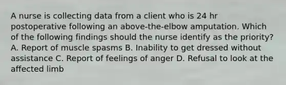 A nurse is collecting data from a client who is 24 hr postoperative following an above-the-elbow amputation. Which of the following findings should the nurse identify as the priority? A. Report of muscle spasms B. Inability to get dressed without assistance C. Report of feelings of anger D. Refusal to look at the affected limb