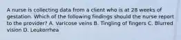 A nurse is collecting data from a client who is at 28 weeks of gestation. Which of the following findings should the nurse report to the provider? A. Varicose veins B. Tingling of fingers C. Blurred vision D. Leukorrhea