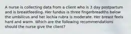 A nurse is collecting data from a client who is 3 day postpartum and is breastfeeding. Her fundus is three fingerbreadths below the umbilicus and her lochia rubra is moderate. Her breast feels hard and warm. Which are the following recommendations should the nurse give the client?