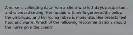 ​A nurse is collecting data from a client who is 3 days postpartum and is breastfeeding. Her fundus is three fingerbreadths below the umbilicus, and her lochia rubra is moderate. Her breasts feel hard and warm. Which of the following recommendations should the nurse give the client?