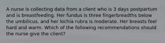 ​A nurse is collecting data from a client who is 3 days postpartum and is breastfeeding. Her fundus is three fingerbreadths below the umbilicus, and her lochia rubra is moderate. Her breasts feel hard and warm. Which of the following recommendations should the nurse give the client?