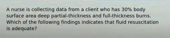 A nurse is collecting data from a client who has 30% body <a href='https://www.questionai.com/knowledge/kEtsSAPENL-surface-area' class='anchor-knowledge'>surface area</a> deep partial-thickness and full-thickness burns. Which of the following findings indicates that fluid resuscitation is adequate?