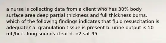 a nurse is collecting data from a client who has 30% body surface area deep partial thickness and full thickness burns. which of the following findings indicates that fluid resuscitation is adequate? a. granulation tissue is present b. urine output is 50 mL/hr c. lung sounds clear d. o2 sat 95