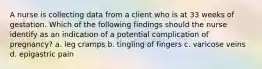 A nurse is collecting data from a client who is at 33 weeks of gestation. Which of the following findings should the nurse identify as an indication of a potential complication of pregnancy? a. leg cramps b. tingling of fingers c. varicose veins d. epigastric pain