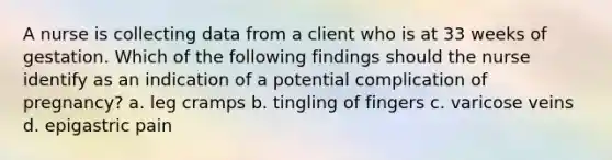 A nurse is collecting data from a client who is at 33 weeks of gestation. Which of the following findings should the nurse identify as an indication of a potential complication of pregnancy? a. leg cramps b. tingling of fingers c. varicose veins d. epigastric pain