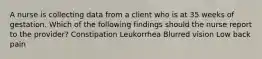 A nurse is collecting data from a client who is at 35 weeks of gestation. Which of the following findings should the nurse report to the provider? Constipation Leukorrhea Blurred vision Low back pain