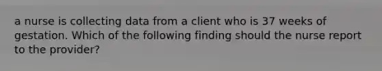 a nurse is collecting data from a client who is 37 weeks of gestation. Which of the following finding should the nurse report to the provider?