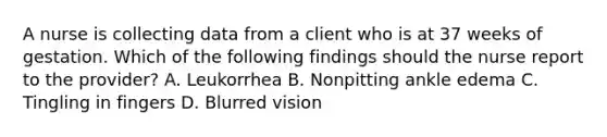 A nurse is collecting data from a client who is at 37 weeks of gestation. Which of the following findings should the nurse report to the provider? A. Leukorrhea B. Nonpitting ankle edema C. Tingling in fingers D. Blurred vision