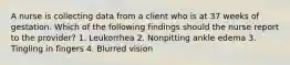 A nurse is collecting data from a client who is at 37 weeks of gestation. Which of the following findings should the nurse report to the provider? 1. Leukorrhea 2. Nonpitting ankle edema 3. Tingling in fingers 4. Blurred vision