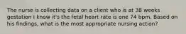 The nurse is collecting data on a client who is at 38 weeks gestation I know it's the fetal heart rate is one 74 bpm. Based on his findings, what is the most appropriate nursing action?