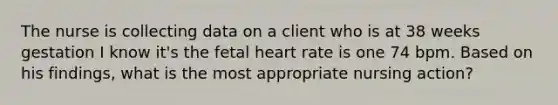 The nurse is collecting data on a client who is at 38 weeks gestation I know it's the fetal heart rate is one 74 bpm. Based on his findings, what is the most appropriate nursing action?