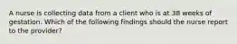 A nurse is collecting data from a client who is at 38 weeks of gestation. Which of the following findings should the nurse report to the provider?