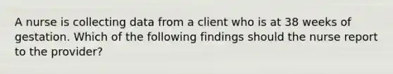 A nurse is collecting data from a client who is at 38 weeks of gestation. Which of the following findings should the nurse report to the provider?