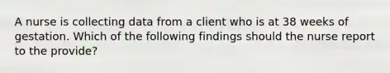A nurse is collecting data from a client who is at 38 weeks of gestation. Which of the following findings should the nurse report to the provide?