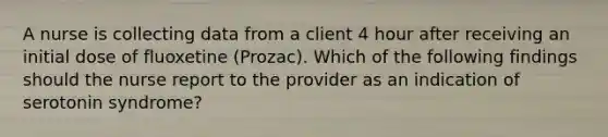 A nurse is collecting data from a client 4 hour after receiving an initial dose of fluoxetine (Prozac). Which of the following findings should the nurse report to the provider as an indication of serotonin syndrome?