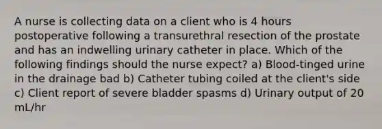 A nurse is collecting data on a client who is 4 hours postoperative following a transurethral resection of the prostate and has an indwelling urinary catheter in place. Which of the following findings should the nurse expect? a) Blood-tinged urine in the drainage bad b) Catheter tubing coiled at the client's side c) Client report of severe bladder spasms d) Urinary output of 20 mL/hr