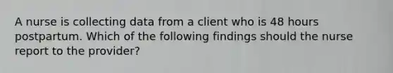 A nurse is collecting data from a client who is 48 hours postpartum. Which of the following findings should the nurse report to the provider?