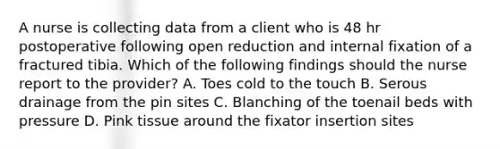 A nurse is collecting data from a client who is 48 hr postoperative following open reduction and internal fixation of a fractured tibia. Which of the following findings should the nurse report to the provider? A. Toes cold to the touch B. Serous drainage from the pin sites C. Blanching of the toenail beds with pressure D. Pink tissue around the fixator insertion sites