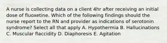 A nurse is collecting data on a client 4hr after receiving an initial dose of fluoxetine. Which of the following findings should the nurse report to the RN and provider as indications of serotonin syndrome? Select all that apply A. Hypothermia B. Hallucinations C. Muscular flaccidity D. Diaphoresis E. Agitation