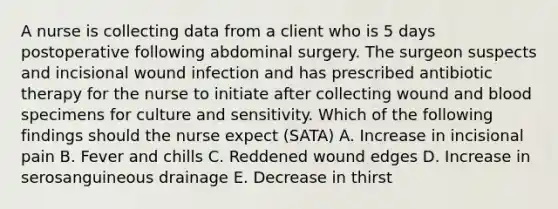 A nurse is collecting data from a client who is 5 days postoperative following abdominal surgery. The surgeon suspects and incisional wound infection and has prescribed antibiotic therapy for the nurse to initiate after collecting wound and blood specimens for culture and sensitivity. Which of the following findings should the nurse expect (SATA) A. Increase in incisional pain B. Fever and chills C. Reddened wound edges D. Increase in serosanguineous drainage E. Decrease in thirst