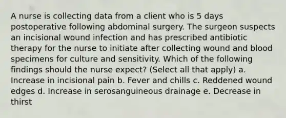 A nurse is collecting data from a client who is 5 days postoperative following abdominal surgery. The surgeon suspects an incisional wound infection and has prescribed antibiotic therapy for the nurse to initiate after collecting wound and blood specimens for culture and sensitivity. Which of the following findings should the nurse expect? (Select all that apply) a. Increase in incisional pain b. Fever and chills c. Reddened wound edges d. Increase in serosanguineous drainage e. Decrease in thirst