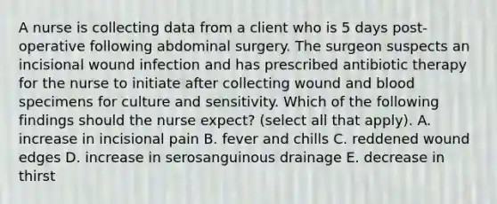 A nurse is collecting data from a client who is 5 days post-operative following abdominal surgery. The surgeon suspects an incisional wound infection and has prescribed antibiotic therapy for the nurse to initiate after collecting wound and blood specimens for culture and sensitivity. Which of the following findings should the nurse expect? (select all that apply). A. increase in incisional pain B. fever and chills C. reddened wound edges D. increase in serosanguinous drainage E. decrease in thirst