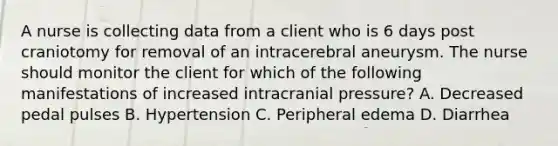 A nurse is collecting data from a client who is 6 days post craniotomy for removal of an intracerebral aneurysm. The nurse should monitor the client for which of the following manifestations of increased intracranial pressure? A. Decreased pedal pulses B. Hypertension C. Peripheral edema D. Diarrhea