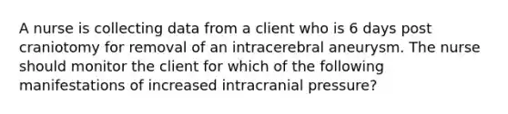 A nurse is collecting data from a client who is 6 days post craniotomy for removal of an intracerebral aneurysm. The nurse should monitor the client for which of the following manifestations of increased intracranial pressure?