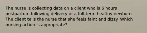 The nurse is collecting data on a client who is 6 hours postpartum following delivery of a full-term healthy newborn. The client tells the nurse that she feels faint and dizzy. Which nursing action is appropriate?