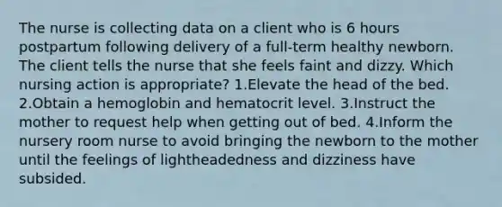 The nurse is collecting data on a client who is 6 hours postpartum following delivery of a full-term healthy newborn. The client tells the nurse that she feels faint and dizzy. Which nursing action is appropriate? 1.Elevate the head of the bed. 2.Obtain a hemoglobin and hematocrit level. 3.Instruct the mother to request help when getting out of bed. 4.Inform the nursery room nurse to avoid bringing the newborn to the mother until the feelings of lightheadedness and dizziness have subsided.