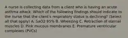 A nurse is collecting data from a client who is having an acute asthma attack. Which of the following findings should indicate to the nurse that the client's respiratory status is declining? (Select all that apply) A. SaO2 95% B. Wheezing C. Retraction of sternal muscles D. Pink mucous membranes E. Premature ventricular complexes (PVCs)