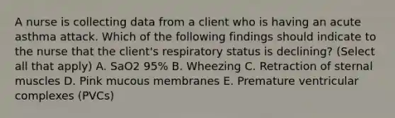 A nurse is collecting data from a client who is having an acute asthma attack. Which of the following findings should indicate to the nurse that the client's respiratory status is declining? (Select all that apply) A. SaO2 95% B. Wheezing C. Retraction of sternal muscles D. Pink mucous membranes E. Premature ventricular complexes (PVCs)