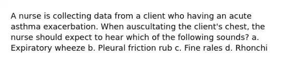A nurse is collecting data from a client who having an acute asthma exacerbation. When auscultating the client's chest, the nurse should expect to hear which of the following sounds? a. Expiratory wheeze b. Pleural friction rub c. Fine rales d. Rhonchi