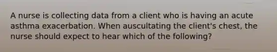 A nurse is collecting data from a client who is having an acute asthma exacerbation. When auscultating the client's chest, the nurse should expect to hear which of the following?