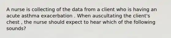 A nurse is collecting of the data from a client who is having an acute asthma exacerbation . When auscultating the client's chest , the nurse should expect to hear which of the following sounds?