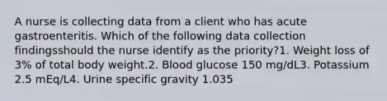 A nurse is collecting data from a client who has acute gastroenteritis. Which of the following data collection findingsshould the nurse identify as the priority?1. Weight loss of 3% of total body weight.2. Blood glucose 150 mg/dL3. Potassium 2.5 mEq/L4. Urine specific gravity 1.035