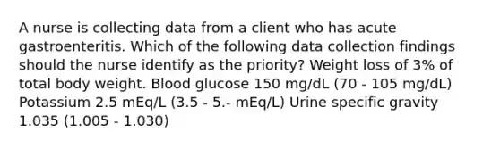 A nurse is collecting data from a client who has acute gastroenteritis. Which of the following data collection findings should the nurse identify as the priority? Weight loss of 3% of total body weight. Blood glucose 150 mg/dL (70 - 105 mg/dL) Potassium 2.5 mEq/L (3.5 - 5.- mEq/L) Urine specific gravity 1.035 (1.005 - 1.030)