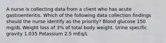 A nurse is collecting data from a client who has acute gastroenteritis. Which of the following data collection findings should the nurse identify as the priority? Blood glucose 150 mg/dL Weight loss of 3% of total body weight. Urine specific gravity 1.035 Potassium 2.5 mEq/L