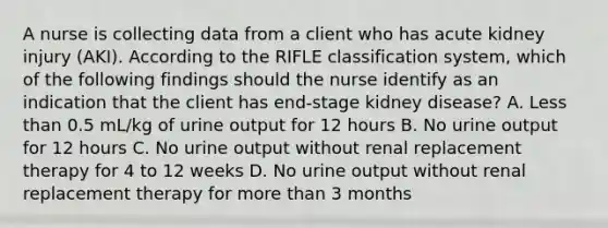 A nurse is collecting data from a client who has acute kidney injury (AKI). According to the RIFLE classification system, which of the following findings should the nurse identify as an indication that the client has end-stage kidney disease? A. Less than 0.5 mL/kg of urine output for 12 hours B. No urine output for 12 hours C. No urine output without renal replacement therapy for 4 to 12 weeks D. No urine output without renal replacement therapy for more than 3 months