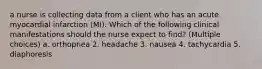 a nurse is collecting data from a client who has an acute myocardial infarction (MI). Which of the following clinical manifestations should the nurse expect to find? (Multiple choices) a. orthopnea 2. headache 3. nausea 4. tachycardia 5. diaphoresis