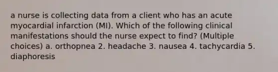 a nurse is collecting data from a client who has an acute myocardial infarction (MI). Which of the following clinical manifestations should the nurse expect to find? (Multiple choices) a. orthopnea 2. headache 3. nausea 4. tachycardia 5. diaphoresis