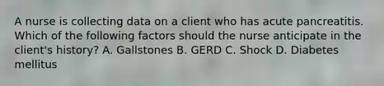 A nurse is collecting data on a client who has acute pancreatitis. Which of the following factors should the nurse anticipate in the client's history? A. Gallstones B. GERD C. Shock D. Diabetes mellitus