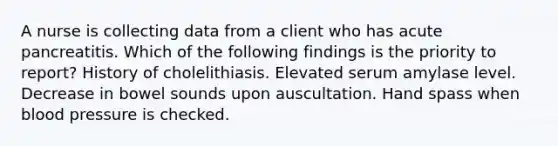 A nurse is collecting data from a client who has acute pancreatitis. Which of the following findings is the priority to report? History of cholelithiasis. Elevated serum amylase level. Decrease in bowel sounds upon auscultation. Hand spass when blood pressure is checked.