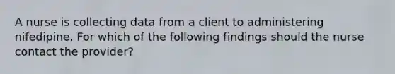 A nurse is collecting data from a client to administering nifedipine. For which of the following findings should the nurse contact the provider?