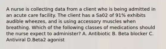 A nurse is collecting data from a client who is being admitted in an acute care facility. The client has a Sa02 of 91% exhibits audible wheezes, and is using accessory muscles when breathing. Which of the following classes of medications should the nurse expect to administer? A. Antibiotic B. Beta blocker C. Antiviral D.Beta2 agonist